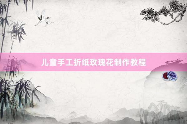 儿童手工折纸玫瑰花制作教程