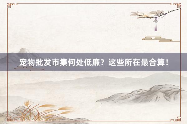宠物批发市集何处低廉？这些所在最合算！